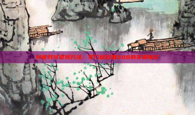 抖音月付变现方法:零门槛日赚300的实操笔记